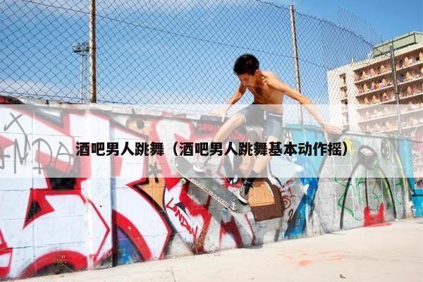 酒吧男人跳舞（酒吧男人跳舞基本动作摇）