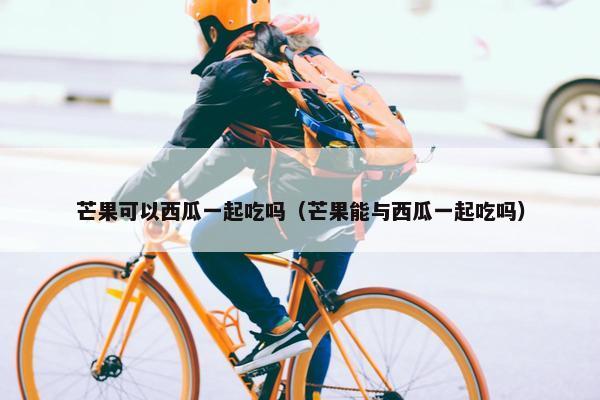 芒果可以西瓜一起吃吗(芒果能与西瓜一起吃吗) 芒果可以西瓜一起吃吗(芒果能与西瓜一起吃吗)