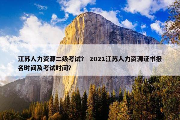 江苏人力资源二级考试？ 2021江苏人力资源证书报名时间及考试时间？