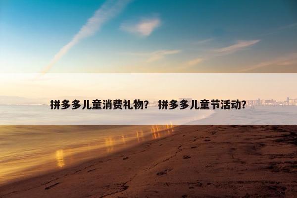 拼多多儿童消费礼物？ 拼多多儿童节活动？
