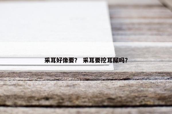 采耳好像要？ 采耳要挖耳屎吗？