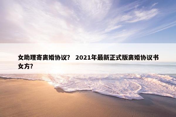 女助理寄离婚协议？ 2021年最新正式版离婚协议书女方？