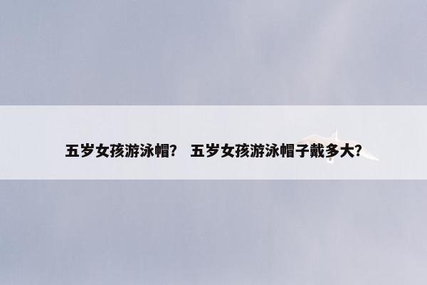 五岁女孩游泳帽？ 五岁女孩游泳帽子戴多大？