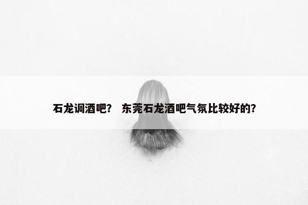 石龙调酒吧？ 东莞石龙酒吧气氛比较好的？