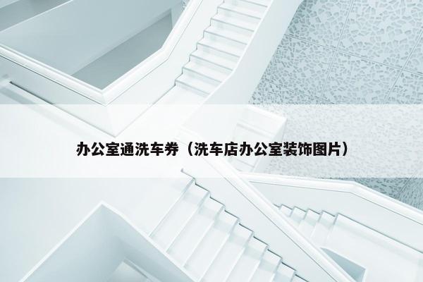 办公室通洗车券（洗车店办公室装饰图片）