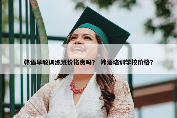韩语早教训练班价格贵吗？ 韩语培训学校价格？