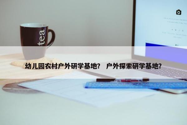幼儿园农村户外研学基地？ 户外探索研学基地？