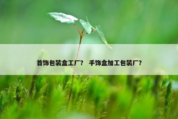 首饰包装盒工厂？ 手饰盒加工包装厂？