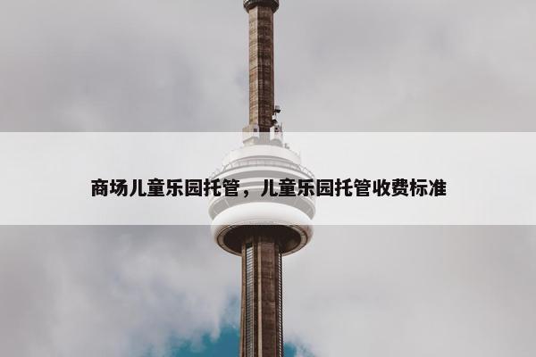 商场儿童乐园托管，儿童乐园托管收费标准