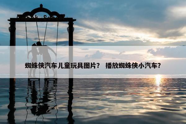 蜘蛛侠汽车儿童玩具图片？ 播放蜘蛛侠小汽车？