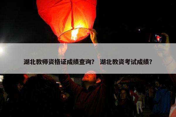 湖北教师资格证成绩查询？ 湖北教资考试成绩？