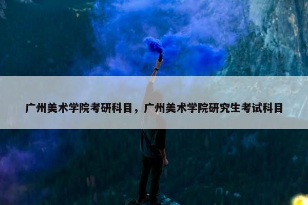 广州美术学院考研科目，广州美术学院研究生考试科目