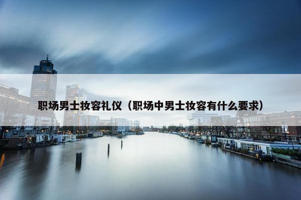 职场男士妆容礼仪（职场中男士妆容有什么要求）