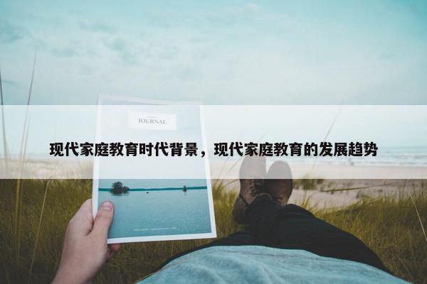 现代家庭教育时代背景,现代家庭教育的发展趋势 现代家庭教育时代背景,现代家庭教育的发展趋势