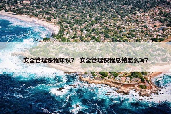 安全管理课程知识？ 安全管理课程总结怎么写？