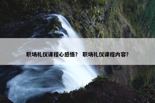 职场礼仪课程心感悟？ 职场礼仪课程内容？
