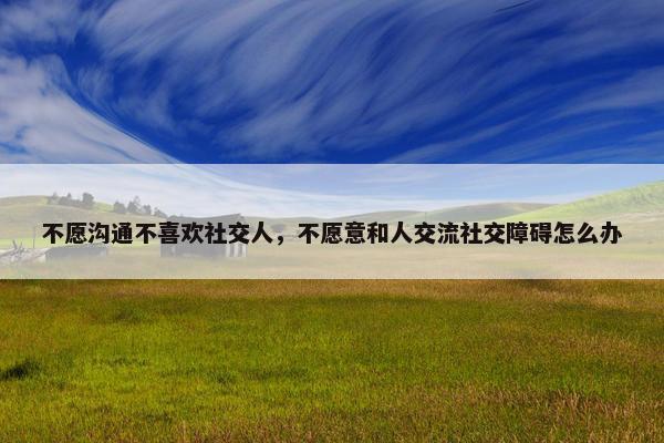 不愿沟通不喜欢社交人，不愿意和人交流社交障碍怎么办