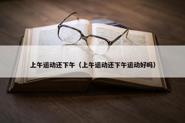 上午运动还下午（上午运动还下午运动好吗）