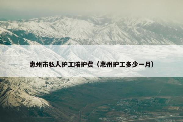 惠州市私人护工陪护费（惠州护工多少一月）