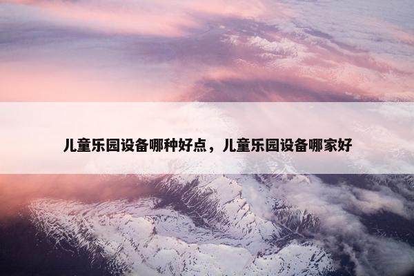 儿童乐园设备哪种好点，儿童乐园设备哪家好