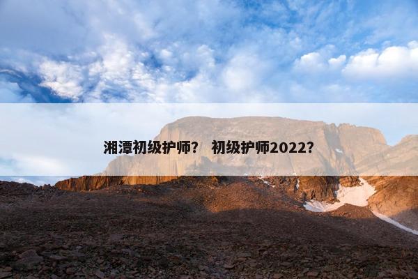 湘潭初级护师？ 初级护师2022？