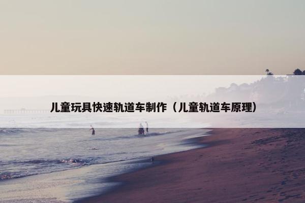 儿童玩具快速轨道车制作（儿童轨道车原理）