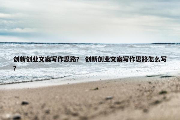 创新创业文案写作思路？ 创新创业文案写作思路怎么写？