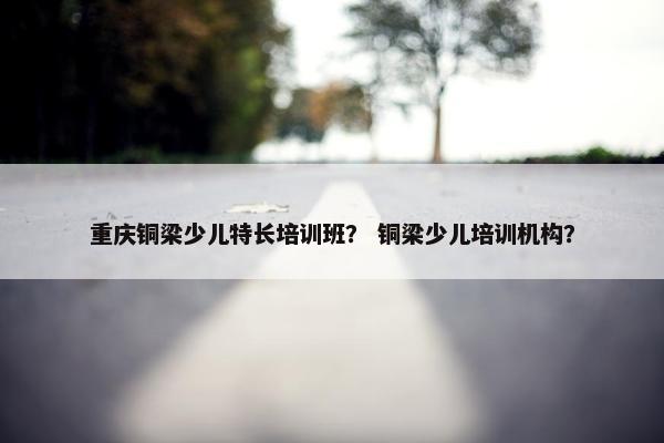 重庆铜梁少儿特长培训班？ 铜梁少儿培训机构？