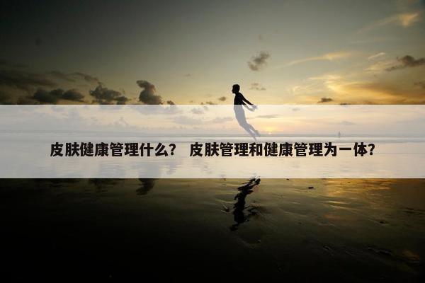 皮肤健康管理什么？ 皮肤管理和健康管理为一体？