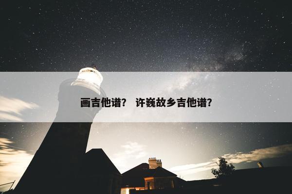 画吉他谱？ 许巍故乡吉他谱？