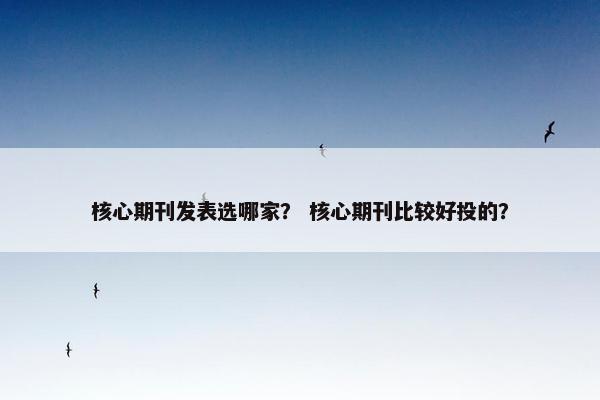 核心期刊发表选哪家？ 核心期刊比较好投的？