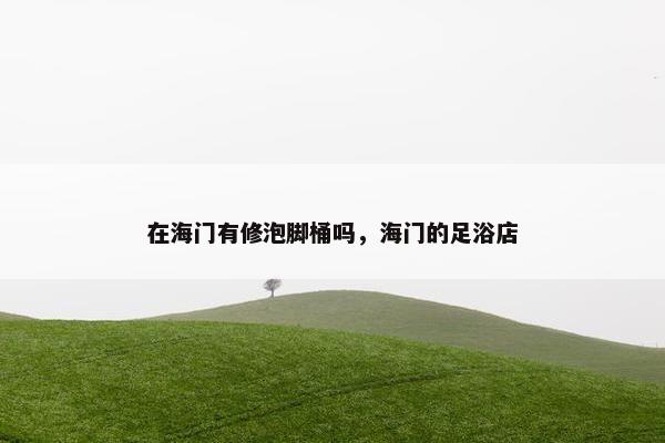 在海门有修泡脚桶吗，海门的足浴店