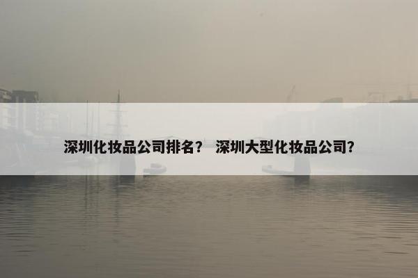 深圳化妆品公司排名？ 深圳大型化妆品公司？
