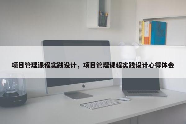 项目管理课程实践设计，项目管理课程实践设计心得体会