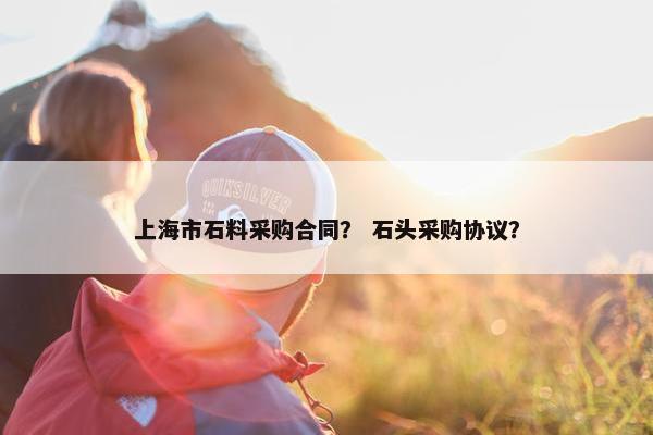 上海市石料采购合同？ 石头采购协议？