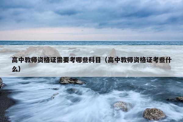 高中教师资格证需要考哪些科目（高中教师资格证考些什么）