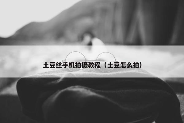 土豆丝手机拍摄教程（土豆怎么拍）