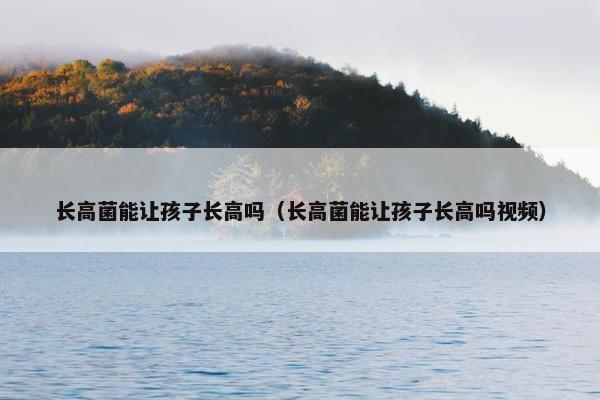 长高菌能让孩子长高吗（长高菌能让孩子长高吗视频）