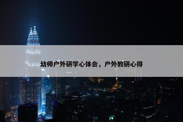 幼师户外研学心体会，户外教研心得