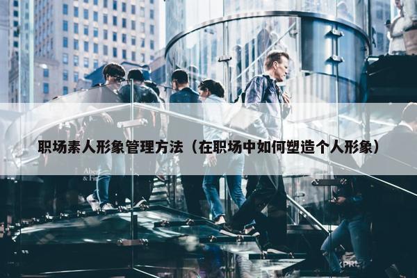 职场素人形象管理方法（在职场中如何塑造个人形象）