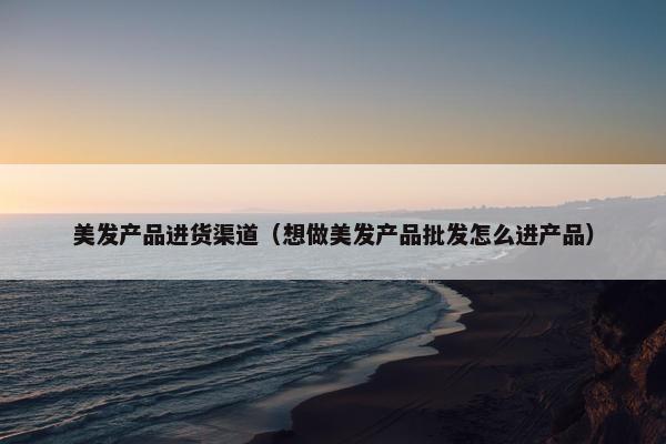 美发产品进货渠道（想做美发产品批发怎么进产品）