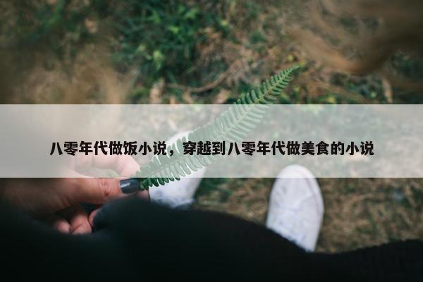 八零年代做饭小说，穿越到八零年代做美食的小说