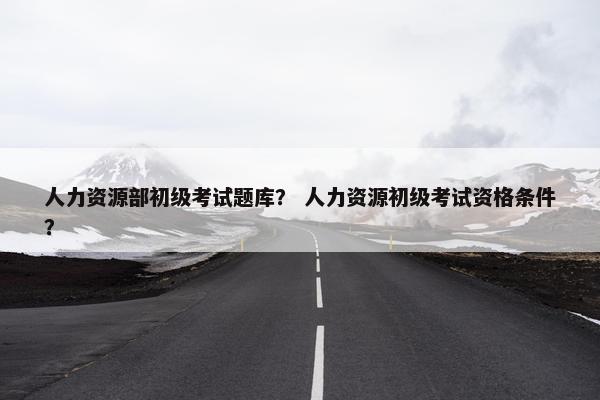 人力资源部初级考试题库？ 人力资源初级考试资格条件？