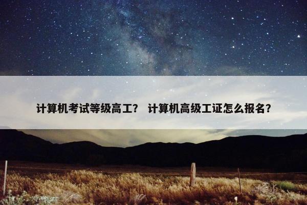 计算机考试等级高工？ 计算机高级工证怎么报名？