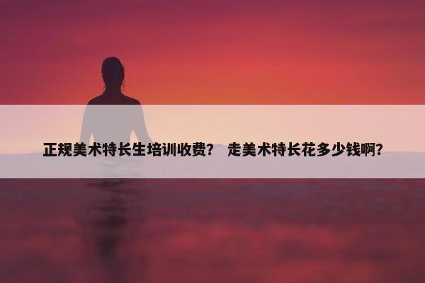 正规美术特长生培训收费？ 走美术特长花多少钱啊？