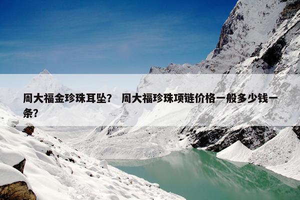 周大福金珍珠耳坠？ 周大福珍珠项链价格一般多少钱一条？
