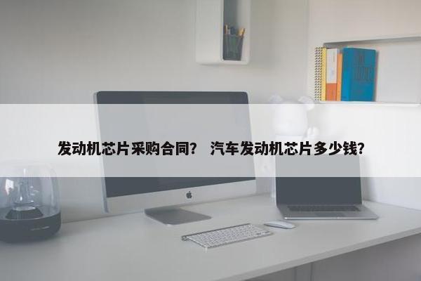 发动机芯片采购合同？ 汽车发动机芯片多少钱？