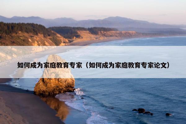 如何成为家庭教育专家(如何成为家庭教育专家论文) 如何成为家庭教育专家(如何成为家庭教育专家论文)