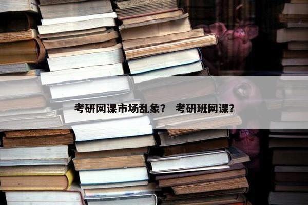 考研网课市场乱象？ 考研班网课？