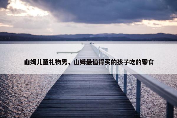 山姆儿童礼物男，山姆最值得买的孩子吃的零食